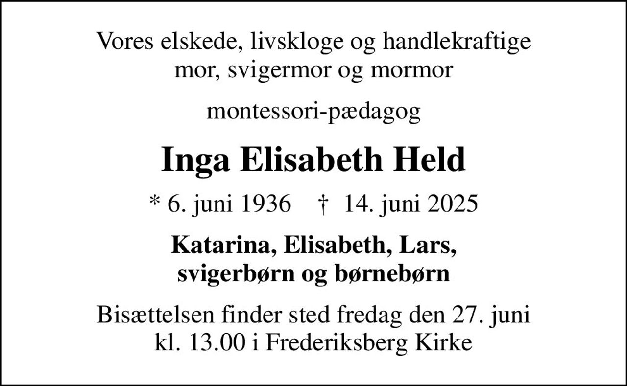 Vores elskede, livskloge og handlekraftige mor, svigermor og mormor
montessori-pædagog
Inga Elisabeth Held
* 6. juni 1936    ✝ 14. juni 2025
Katarina, Elisabeth, Lars, svigerbørn og børnebørn
Bisættelsen finder sted fredag den 27. juni kl. 13.00 i Frederiksberg Kirke