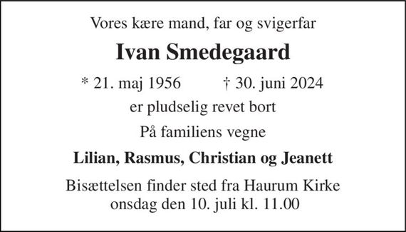 Vores kære mand, far og svigerfar 
Ivan Smedegaard 
*&#x200B; 21. maj 1956&#x200B; 
&#x2020;&#x200B; 30. juni 2024&#x200B; 
er pludselig revet bort 
På familiens vegne 
Lilian, Rasmus, Christian og Jeanett 
Bisættelsen finder sted fra Haurum Kirke  onsdag den 10. juli kl. 11.00