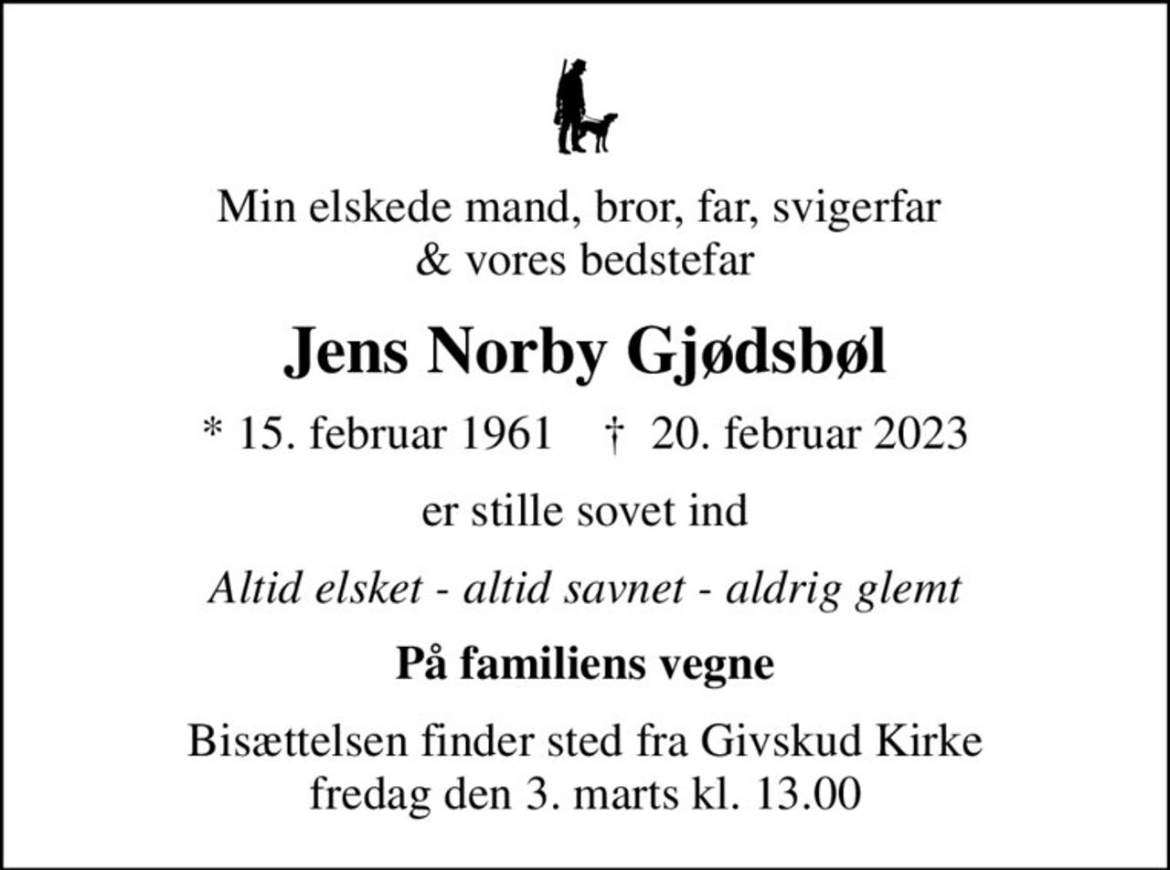 Min elskede mand, bror, far, svigerfar  & vores bedstefar
Jens Norby Gjødsbøl
* 15. februar 1961    ✝ 20. februar 2023
er stille sovet ind
Altid elsket - altid savnet - aldrig glemt
På familiens vegne
Bisættelsen finder sted fra Givskud Kirke  fredag den 3. marts kl. 13.00