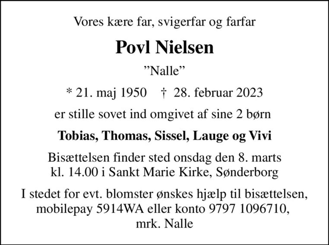 Vores kære far, svigerfar og farfar
Povl Nielsen
Nalle
* 21. maj 1950    ✝ 28. februar 2023
er stille sovet ind omgivet af sine 2 børn 
Tobias, Thomas, Sissel, Lauge og Vivi
Bisættelsen finder sted onsdag den 8. marts kl. 14.00 i Sankt Marie Kirke, Sønderborg
I stedet for evt. blomster ønskes hjælp til bisættelsen, mobilepay 5914WA eller konto 9797 1096710,  mrk. Nalle