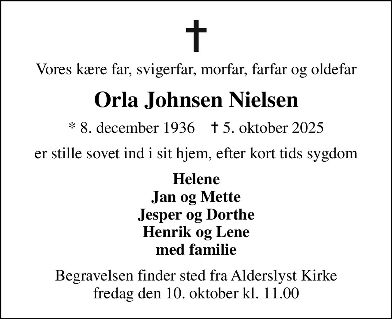 Vores kære far, svigerfar, morfar, farfar og oldefar
Orla Johnsen Nielsen
* 8. december 1936    ✝ 5. oktober 2025
er stille sovet ind i sit hjem, efter kort tids sygdom
Helene Jan og Mette Jesper og Dorthe Henrik og Lene med familie
Begravelsen finder sted fra Alderslyst Kirke  fredag den 10. oktober kl. 11.00