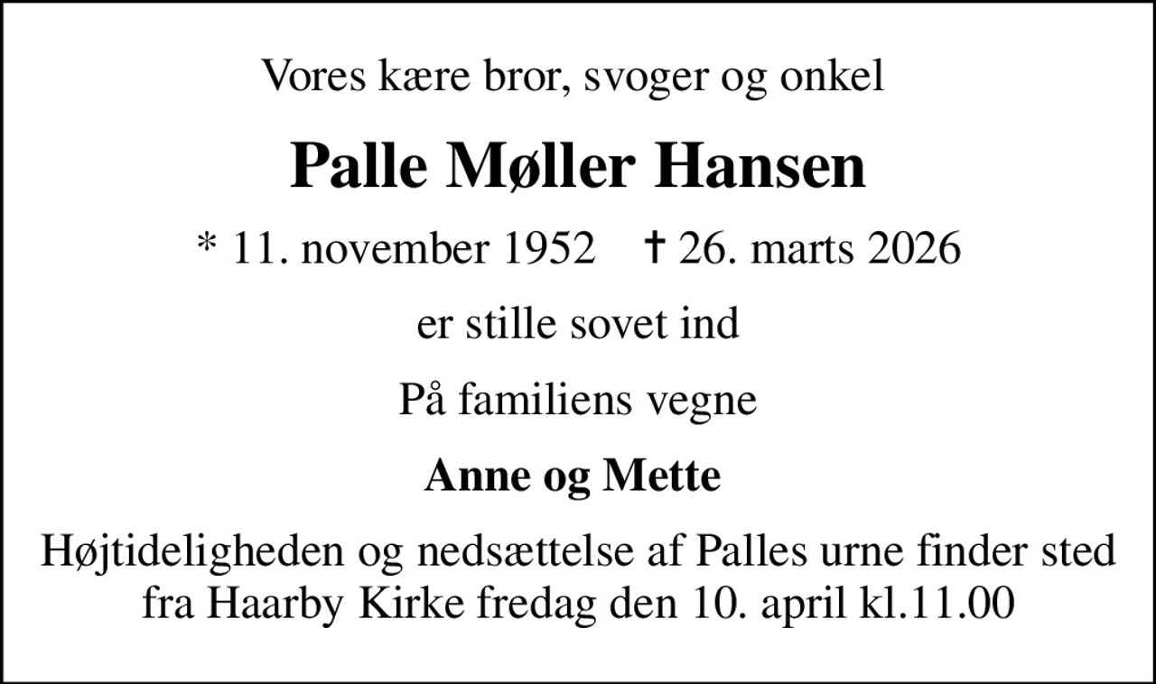Vores kære bror, svoger og onkel 
Palle Møller Hansen
* 11. november 1952    ✝ 26. marts 2026
er stille sovet ind
På familiens vegne
Anne og Mette 
Højtideligheden og nedsættelse af Palles urne finder sted fra Haarby Kirke fredag den 10. april kl.11.00