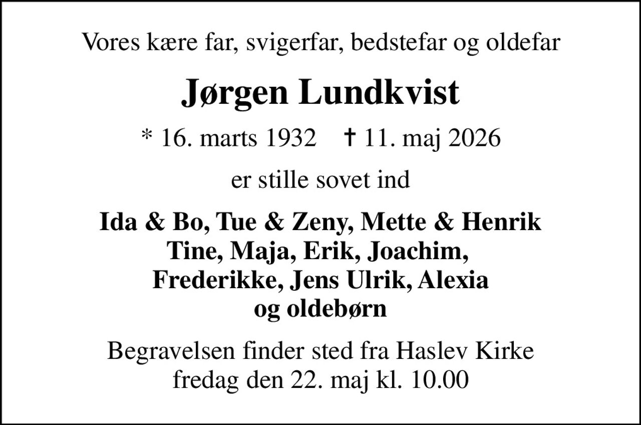 Vores kære far, svigerfar, bedstefar og oldefar
Jørgen Lundkvist
* 16. marts 1932    ✝ 11. maj 2026
er stille sovet ind
Ida & Bo, Tue & Zeny, Mette & Henrik Tine, Maja, Erik, Joachim,  Frederikke, Jens Ulrik, Alexia og oldebørn
Begravelsen finder sted fra Haslev Kirke  fredag den 22. maj kl. 10.00