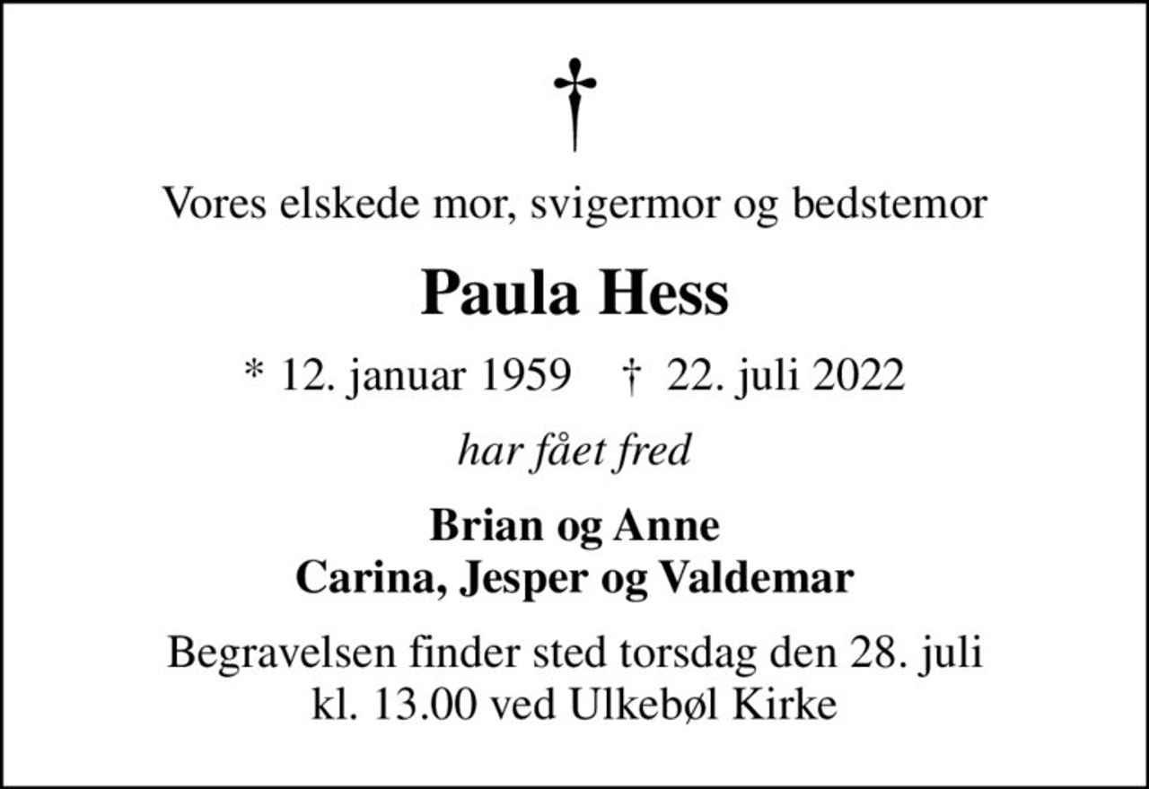 Vores elskede mor, svigermor og bedstemor
Paula Hess
* 12. januar 1959    ✝ 22. juli 2022
har fået fred
Brian og Anne Carina, Jesper og Valdemar
Begravelsen finder sted torsdag den 28. juli kl. 13.00 ved Ulkebøl Kirke