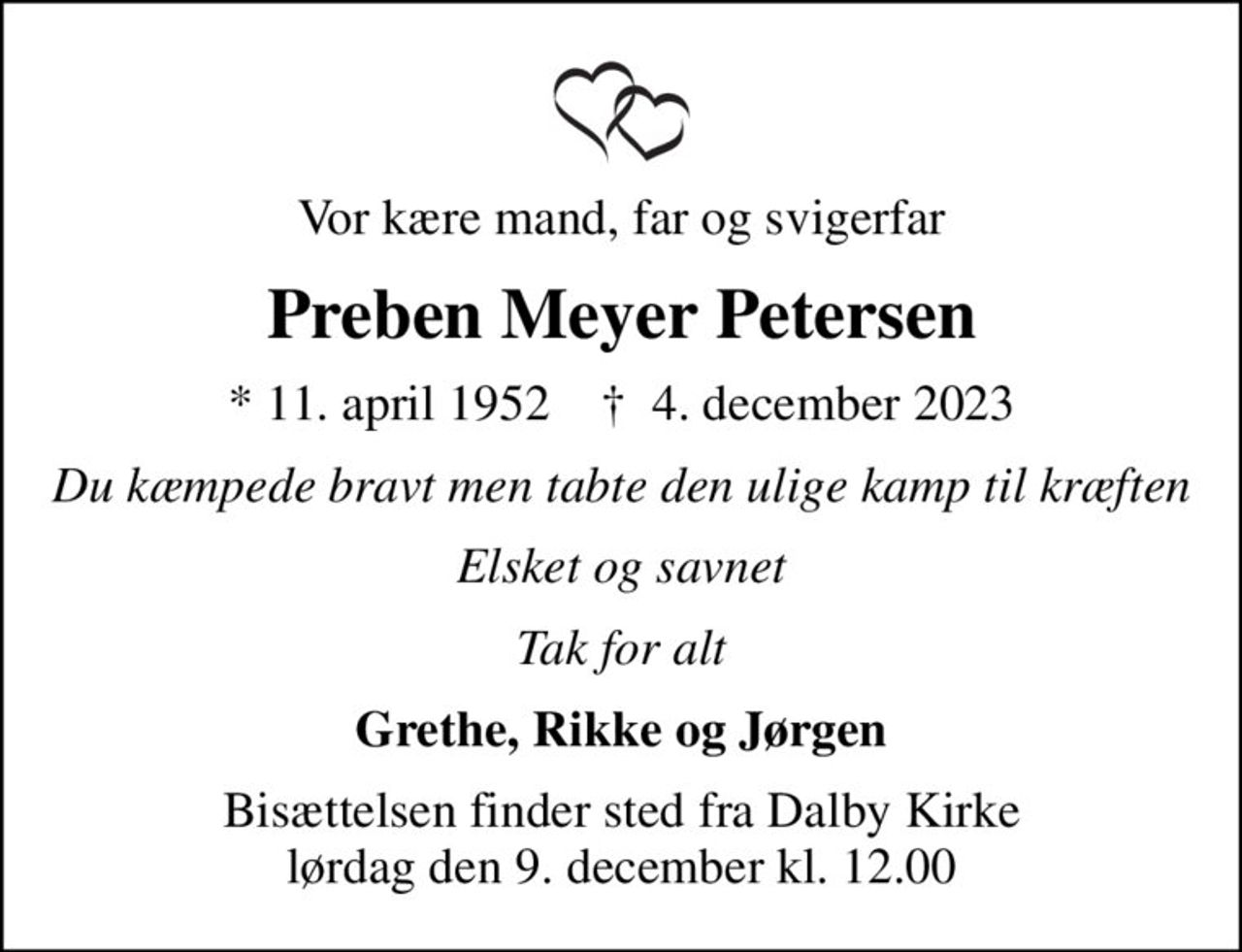 Vor kære mand, far og svigerfar
Preben Meyer Petersen
* 11. april 1952    ✝ 4. december 2023
Du kæmpede bravt men tabte den ulige kamp til kræften
Elsket og savnet
Tak for alt
Grethe, Rikke og Jørgen
Bisættelsen finder sted fra Dalby Kirke  lørdag den 9. december kl. 12.00