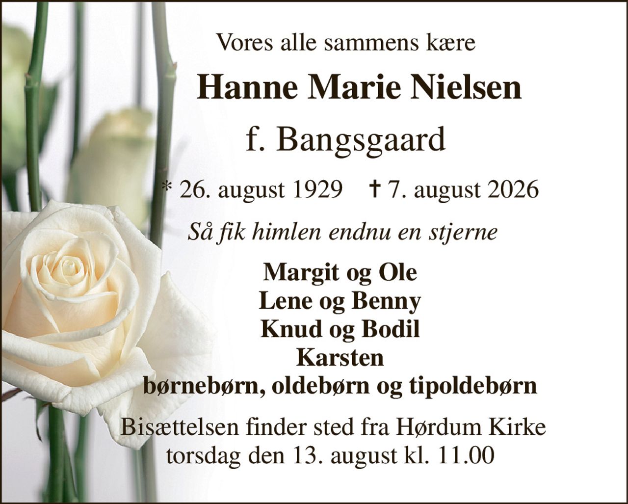 Vores alle sammens kære 
          Hanne Marie Nielsen 
       f. Bangsgaard 
           *​ 26. august 1929​    ✝​ 7. august 2026 
         Så fik himlen endnu en stjerne 
        Margit og Ole         Lene og Benny         Knud og Bodil         Karsten         børnebørn, oldebørn og tipoldebørn 
      Bisættelsen finder sted fra Hørdum Kirke      torsdag den 13. august kl. 11.00