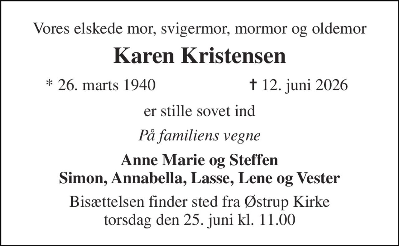 Vores elskede mor, svigermor, mormor og oldemor 
Karen Kristensen 
* 26. marts 1940 
✝ 12. juni 2026 
er stille sovet ind 
På familiens vegne 
Anne Marie og Steffen Simon, Annabella, Lasse, Lene og Vester 
Bisættelsen finder sted fra Østrup Kirke torsdag den 25. juni kl. 11.00