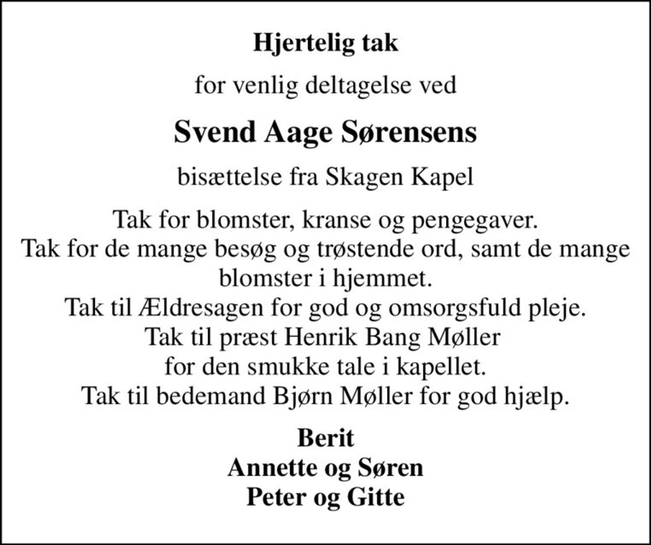 Hjertelig tak
for venlig deltagelse ved
Svend Aage Sørensens
bisættelse fra Skagen Kapel
Tak for blomster, kranse og pengegaver. Tak for de mange besøg og trøstende ord, samt de mange blomster i hjemmet. Tak til Ældresagen for god og omsorgsfuld pleje. Tak til præst Henrik Bang Møller  for den smukke tale i kapellet. Tak til bedemand Bjørn Møller for god hjælp.
Berit Annette og Søren Peter og Gitte