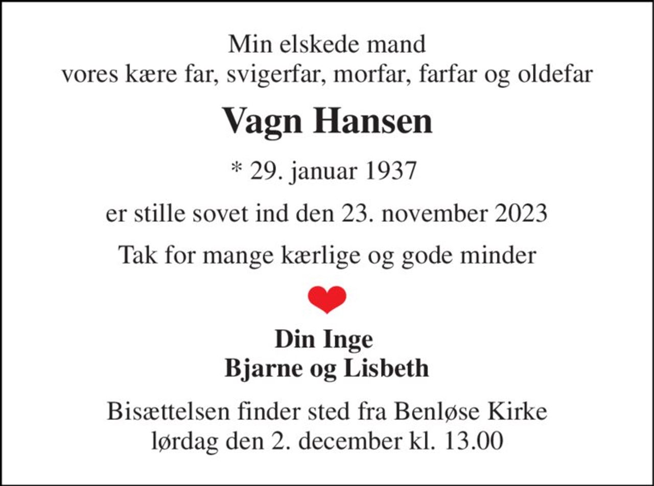 Min elskede mand vores kære far, svigerfar, morfar, farfar og oldefar 
Vagn Hansen 
*​ 29. januar 1937​  
er stille sovet ind den 23. november 2023 
Tak for mange kærlige og gode minder 
Din Inge  Bjarne og Lisbeth 
Bisættelsen​ finder sted fra Benløse Kirke​ lørdag den 2. december​ kl. 13.00