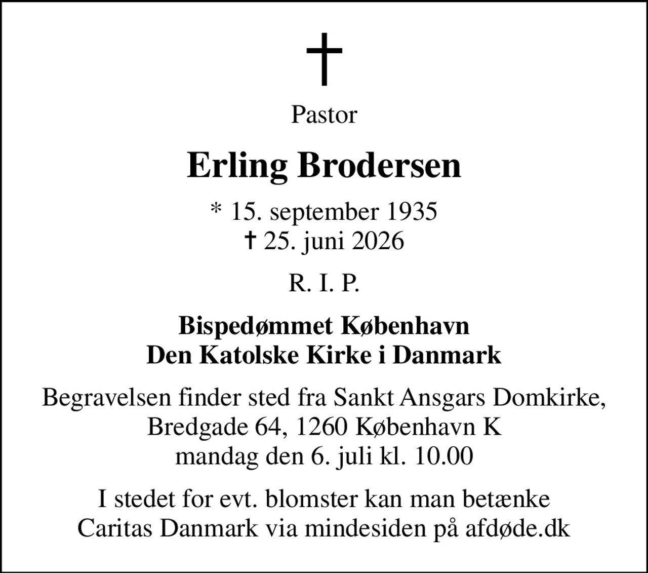 Pastor
Erling Brodersen
* 15. september 1935
						✝ 25. juni 2026
R. I. P.
Bispedømmet København Den Katolske Kirke i Danmark
Begravelsen finder sted fra Sankt Ansgars Domkirke, Bredgade 64, 1260 København K mandag den 6. juli kl. 10.00
I stedet for evt. blomster kan man betænke
					Caritas Danmark via mindesiden på afdøde.dk