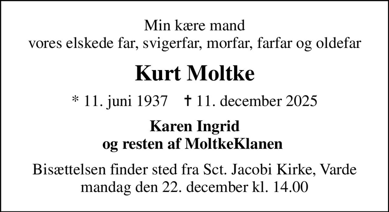 Min kære mand vores elskede far, svigerfar, morfar, farfar og oldefar
Kurt Moltke
* 11. juni 1937    ✝ 11. december 2025
Karen Ingrid og resten af MoltkeKlanen 
Bisættelsen finder sted fra Sct. Jacobi Kirke, Varde  mandag den 22. december kl. 14.00