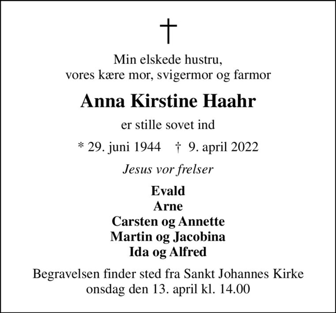 Min elskede hustru, vores kære mor, svigermor og farmor
Anna Kirstine Haahr
er stille sovet ind
* 29. juni 1944    ✝ 9. april 2022
Jesus vor frelser
Evald Arne Carsten og Annette Martin og Jacobina Ida og Alfred
Begravelsen finder sted fra Sankt Johannes Kirke  onsdag den 13. april kl. 14.00