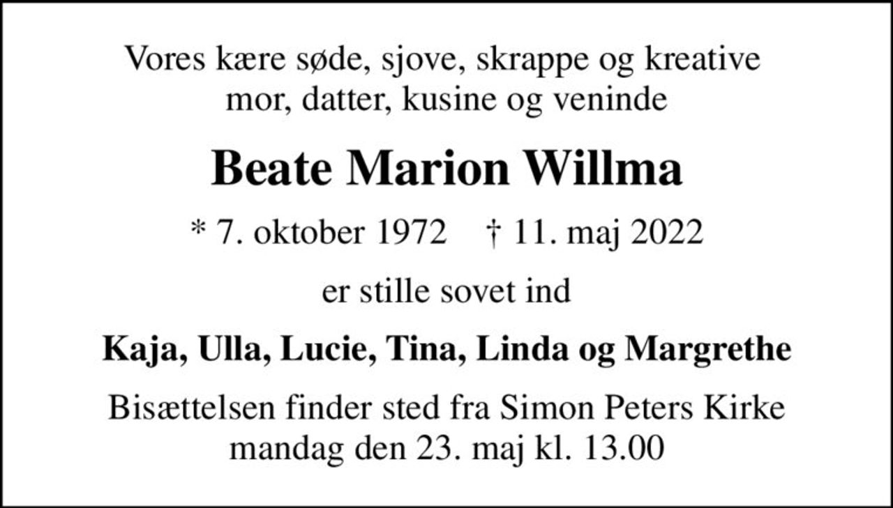 Vores kære søde, sjove, skrappe og kreative  mor, datter, kusine og veninde
Beate Marion Willma
* 7. oktober 1972    ✝ 11. maj 2022
er stille sovet ind
Kaja, Ulla, Lucie, Tina, Linda og Margrethe
Bisættelsen finder sted fra Simon Peters Kirke  mandag den 23. maj kl. 13.00
