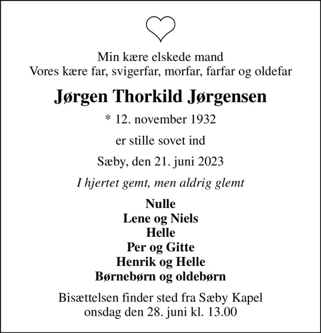 Min kære elskede mand Vores kære far, svigerfar, morfar, farfar og oldefar
Jørgen Thorkild Jørgensen
* 12. november 1932
er stille sovet ind
Sæby, den 21. juni 2023
I hjertet gemt, men aldrig glemt
Nulle Lene og Niels Helle Per og Gitte Henrik og Helle Børnebørn og oldebørn
Bisættelsen finder sted fra Sæby Kapel  onsdag den 28. juni kl. 13.00