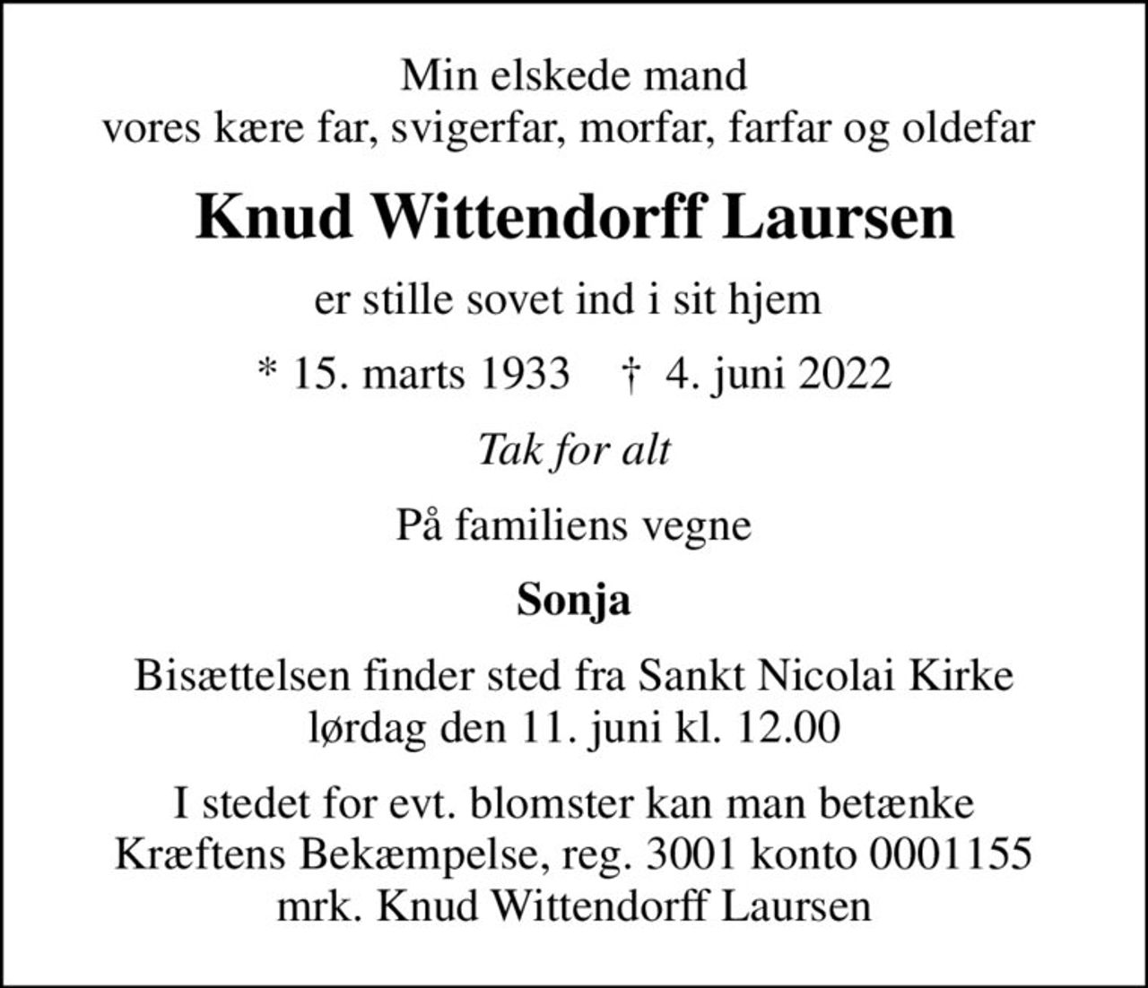 Min elskede mand vores kære far, svigerfar, morfar, farfar og oldefar 
Knud Wittendorff Laursen
er stille sovet ind i sit hjem 
* 15. marts 1933    ✝ 4. juni 2022
Tak for alt
På familiens vegne
Sonja
Bisættelsen finder sted fra Sankt Nicolai Kirke  lørdag den 11. juni kl. 12.00 
I stedet for evt. blomster kan man betænke
					Kræftens Bekæmpelse reg.3001konto0001155mrk. Knud Wittendorff
					Laursen