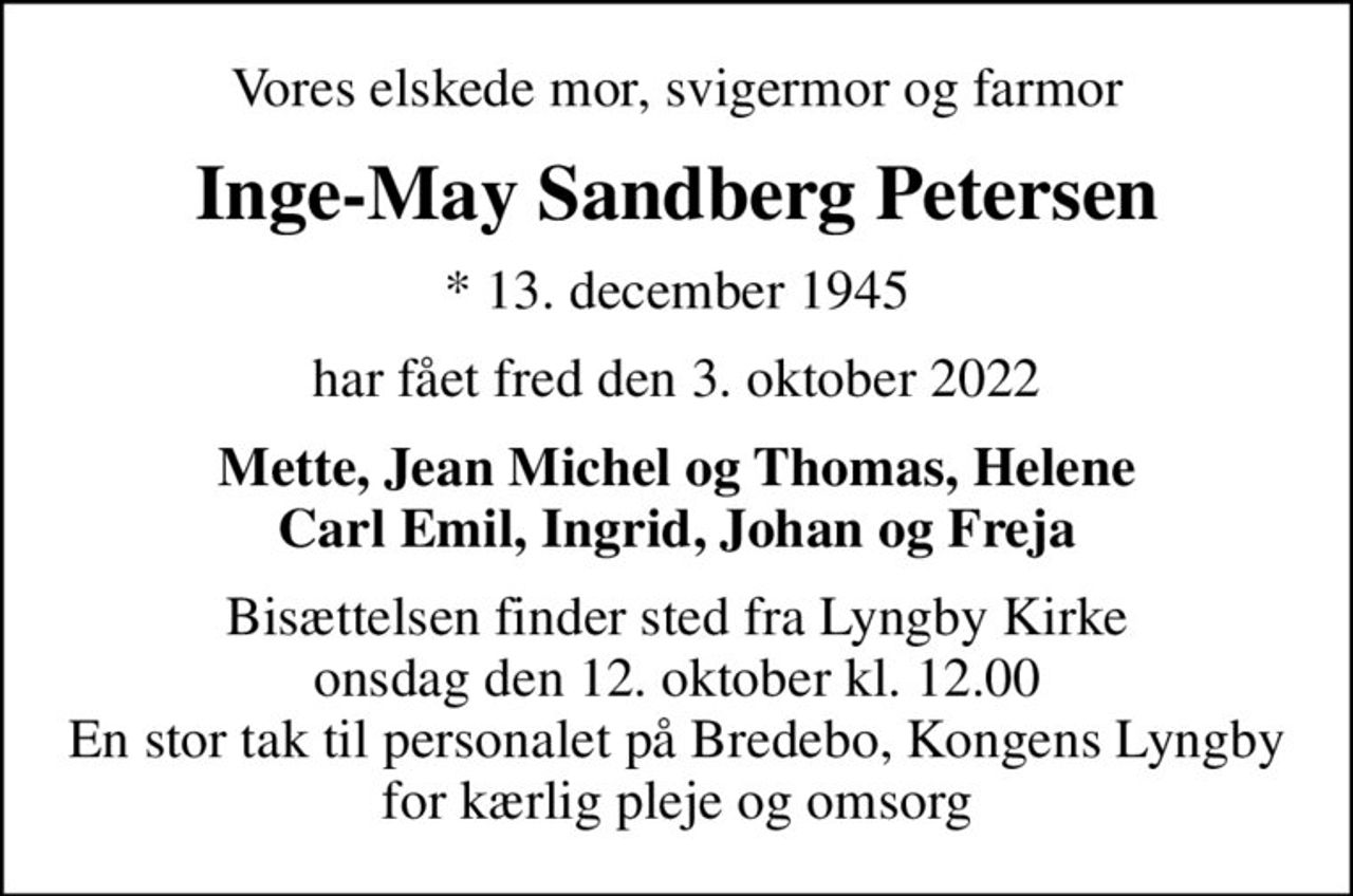 Vores elskede mor, svigermor og farmor
Inge-May Sandberg Petersen
* 13. december 1945
har fået fred den 3. oktober 2022
Mette, Jean Michel og Thomas, Helene Carl Emil, Ingrid, Johan og Freja
Bisættelsen finder sted fra Lyngby Kirke  onsdag den 12. oktober kl. 12.00  En stor tak til personalet på Bredebo, Kongens Lyngby for kærlig pleje og omsorg