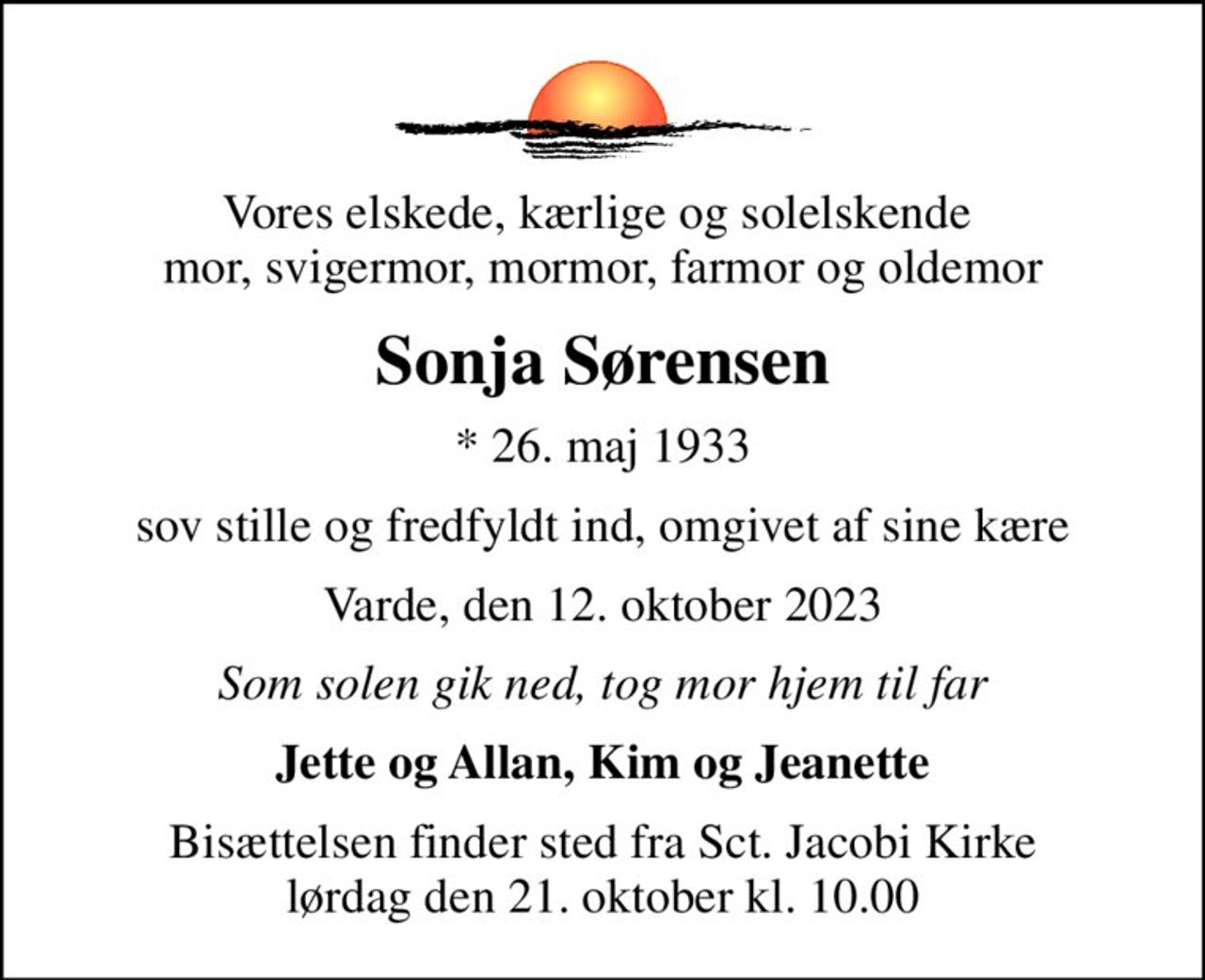 Vores elskede, kærlige og solelskende  mor, svigermor, mormor, farmor og oldemor
Sonja Sørensen
* 26. maj 1933
sov stille og fredfyldt ind, omgivet af sine kære
Varde, den 12. oktober 2023
Som solen gik ned, tog mor hjem til far
Jette og Allan, Kim og Jeanette
Bisættelsen finder sted fra Sct. Jacobi Kirke  lørdag den 21. oktober kl. 10.00