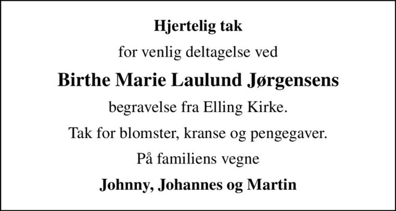 Hjertelig tak
for venlig deltagelse ved
Birthe Marie Laulund Jørgensens
begravelse fra Elling Kirke.
Tak for blomster, kranse og pengegaver.
På familiens vegne
Johnny, Johannes og Martin