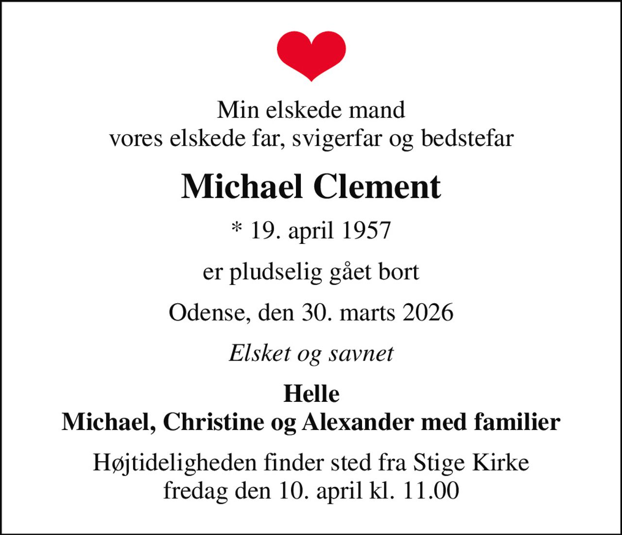 Min elskede mand vores elskede far, svigerfar og bedstefar
Michael Clement
* 19. april 1957
er pludselig gået bort
Odense, den 30. marts 2026
Elsket og savnet
Helle Michael, Christine og Alexander med familier
Højtideligheden finder sted fra Stige Kirke  fredag den 10. april kl. 11.00