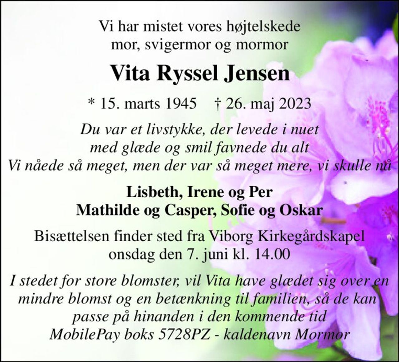Vi har mistet vores højtelskede mor, svigermor og mormor 
Vita Ryssel Jensen 
*​ 15. marts 1945​    †​ 26. maj 2023 
Du var et livstykke, der levede i nuet med glæde og smil favnede du alt Vi nåede så meget, men der var så meget mere, vi skulle nå 
Lisbeth, Irene og Per Mathilde og Casper, Sofie og Oskar 
Bisættelsen​ finder sted fra Viborg Kirkegårdskapel​ onsdag den 7. juni​ kl. 14.00 
I stedet for store blomster, vil Vita have glædet sig over en mindre blomst og en betænkning til familien, så de kan  passe på hinanden i den kommende tid MobilePay boks 5728PZ - kaldenavn Mormor