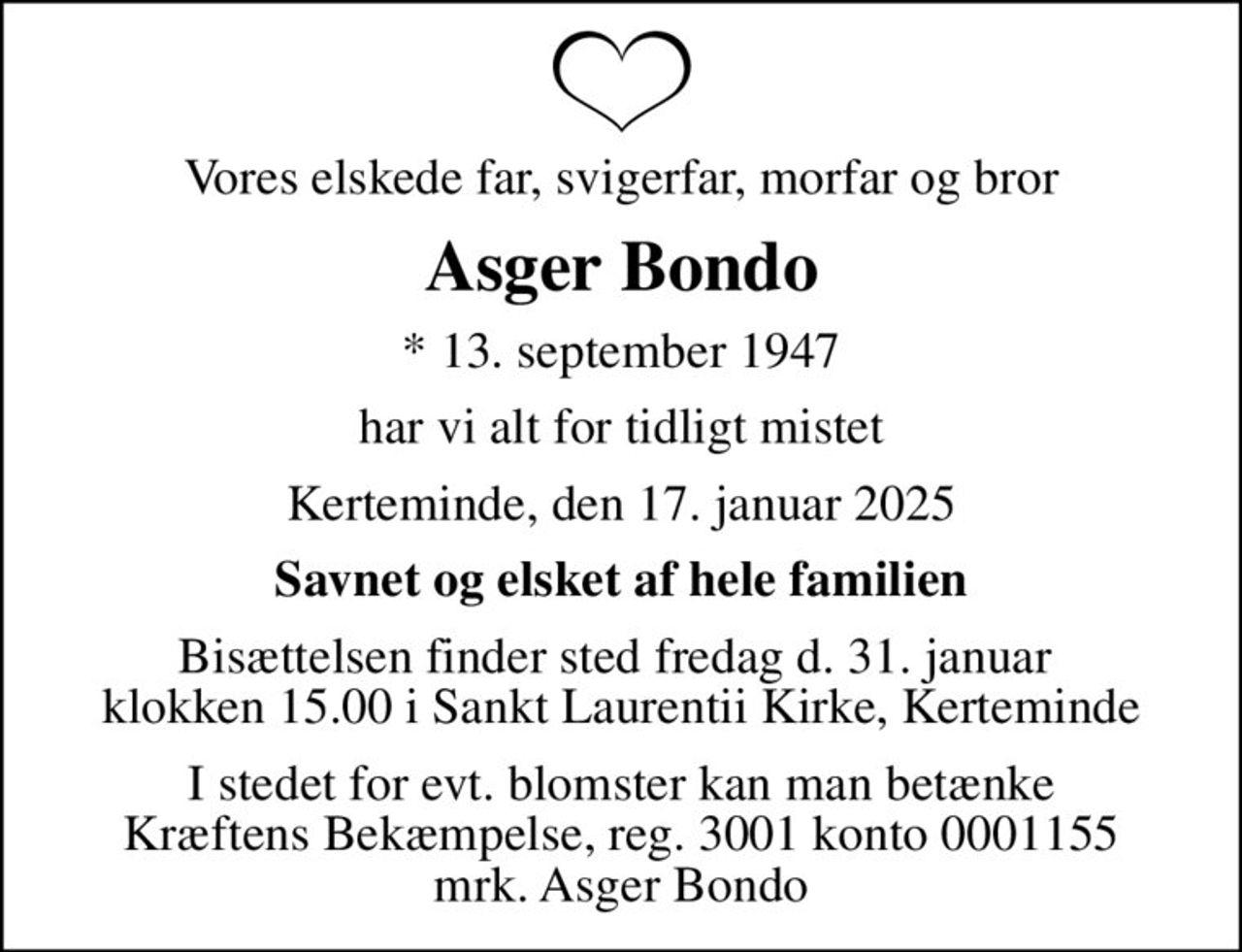 Vores elskede far, svigerfar, morfar og bror
Asger Bondo
* 13. september 1947
har vi alt for tidligt mistet
Kerteminde, den 17. januar 2025
Savnet og elsket af hele familien
Bisættelsen finder sted fredag d. 31. januar  klokken 15.00 i Sankt Laurentii Kirke, Kerteminde
I stedet for evt. blomster kan man betænke
					Kræftens Bekæmpelse reg.3001konto0001155mrk. Asger
					Bondo