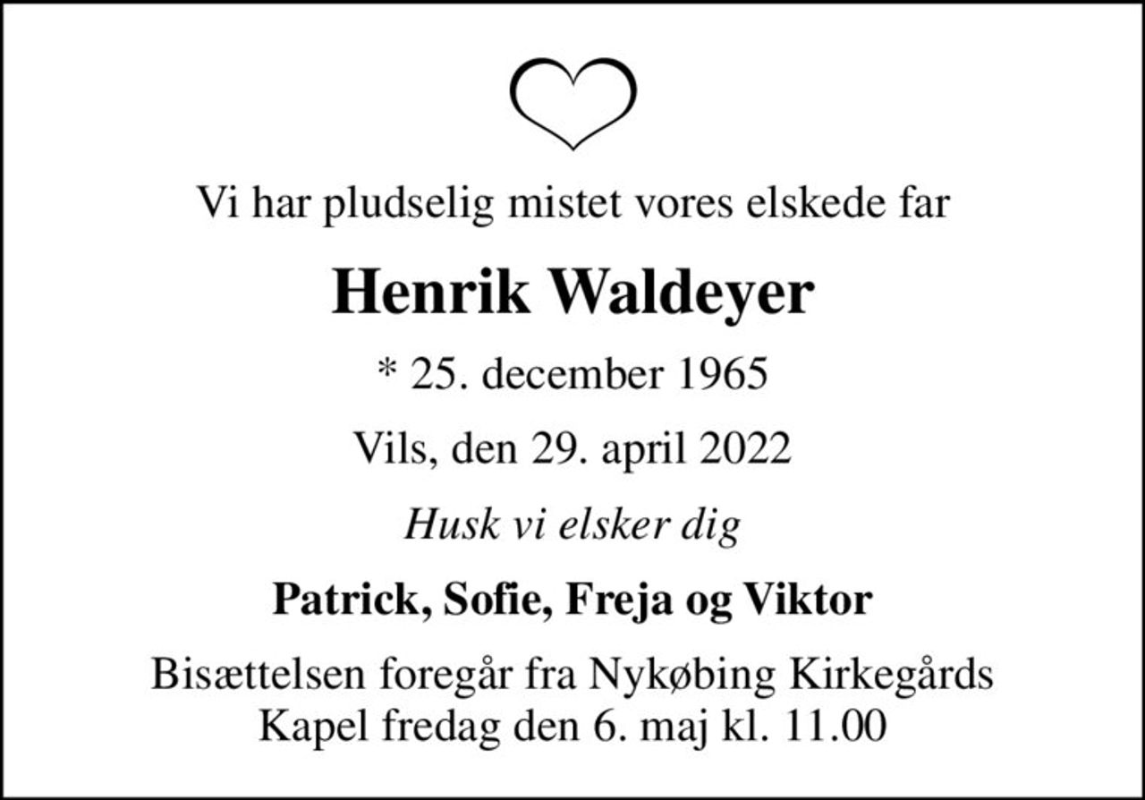 Vi har pludselig mistet vores elskede far
Henrik Waldeyer
* 25. december 1965
Vils, den 29. april 2022
Husk vi elsker dig
Patrick, Sofie, Freja og Viktor
Bisættelsen foregår fra Nykøbing Kirkegårds Kapel  fredag den 6. maj kl. 11.00