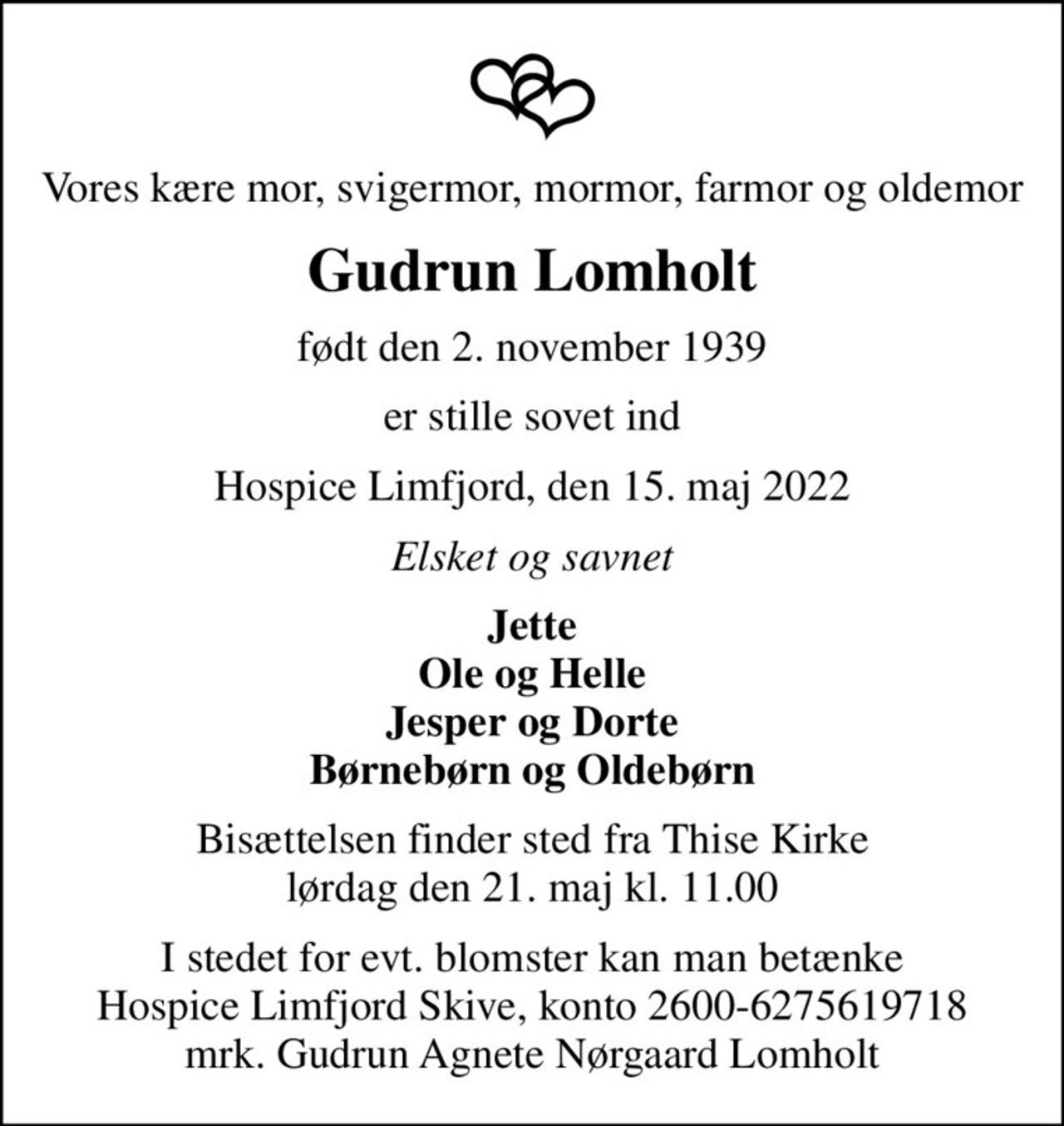 Vores kære mor, svigermor, mormor, farmor og oldemor
Gudrun Lomholt
født den 2. november 1939
er stille sovet ind
Hospice Limfjord, den 15. maj 2022
Elsket og savnet
Jette Ole og Helle Jesper og Dorte Børnebørn og Oldebørn
Bisættelsen finder sted fra Thise Kirke  lørdag den 21. maj kl. 11.00 
I stedet for evt. blomster kan man betænke
					Hospice Limfjord Skive konto2600-6275619718mrk. Gudrun Agnete Nørgaard
					Lomholt