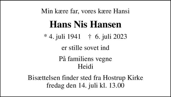 Min kære far, vores kære Hansi
Hans Nis Hansen
* 4. juli 1941    &#x271d; 6. juli 2023
er stille sovet ind
På familiens vegne Heidi
Bisættelsen finder sted fra Hostrup Kirke  fredag den 14. juli kl. 13.00