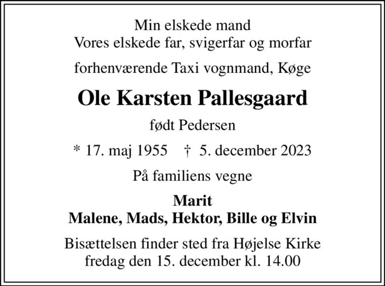 Min elskede mand Vores elskede far, svigerfar og morfar
forhenværende Taxi vognmand, Køge
Ole Karsten Pallesgaard
født Pedersen
* 17. maj 1955    ✝ 5. december 2023
På familiens vegne
Marit Malene, Mads, Hektor, Bille og Elvin
Bisættelsen finder sted fra Højelse Kirke  fredag den 15. december kl. 14.00
