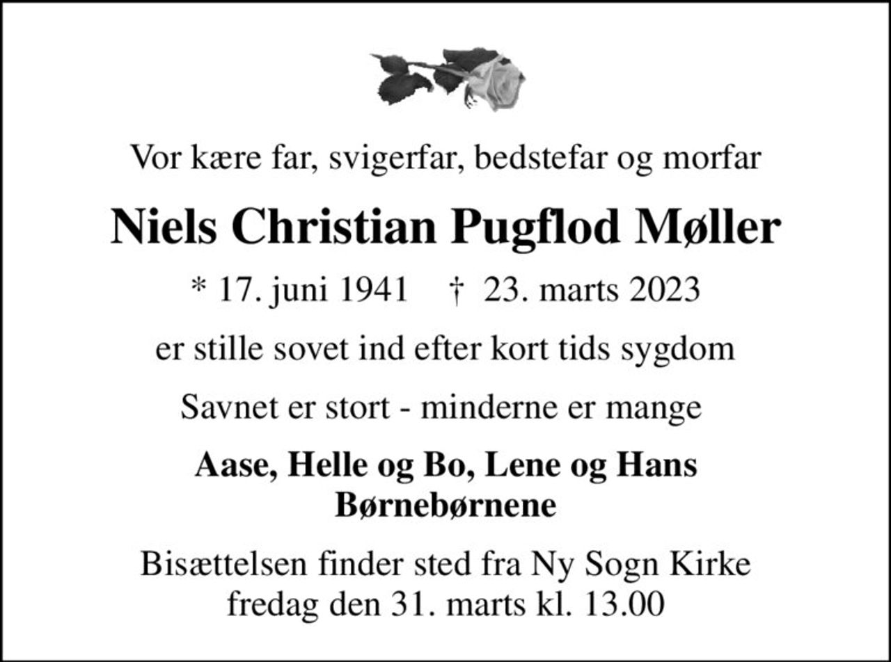 Vor kære far, svigerfar, bedstefar og morfar
Niels Christian Pugflod Møller
* 17. juni 1941    ✝ 23. marts 2023
er stille sovet ind efter kort tids sygdom
Savnet er stort - minderne er mange 
Aase, Helle og Bo, Lene og Hans Børnebørnene
Bisættelsen finder sted fra Ny Sogn Kirke  fredag den 31. marts kl. 13.00