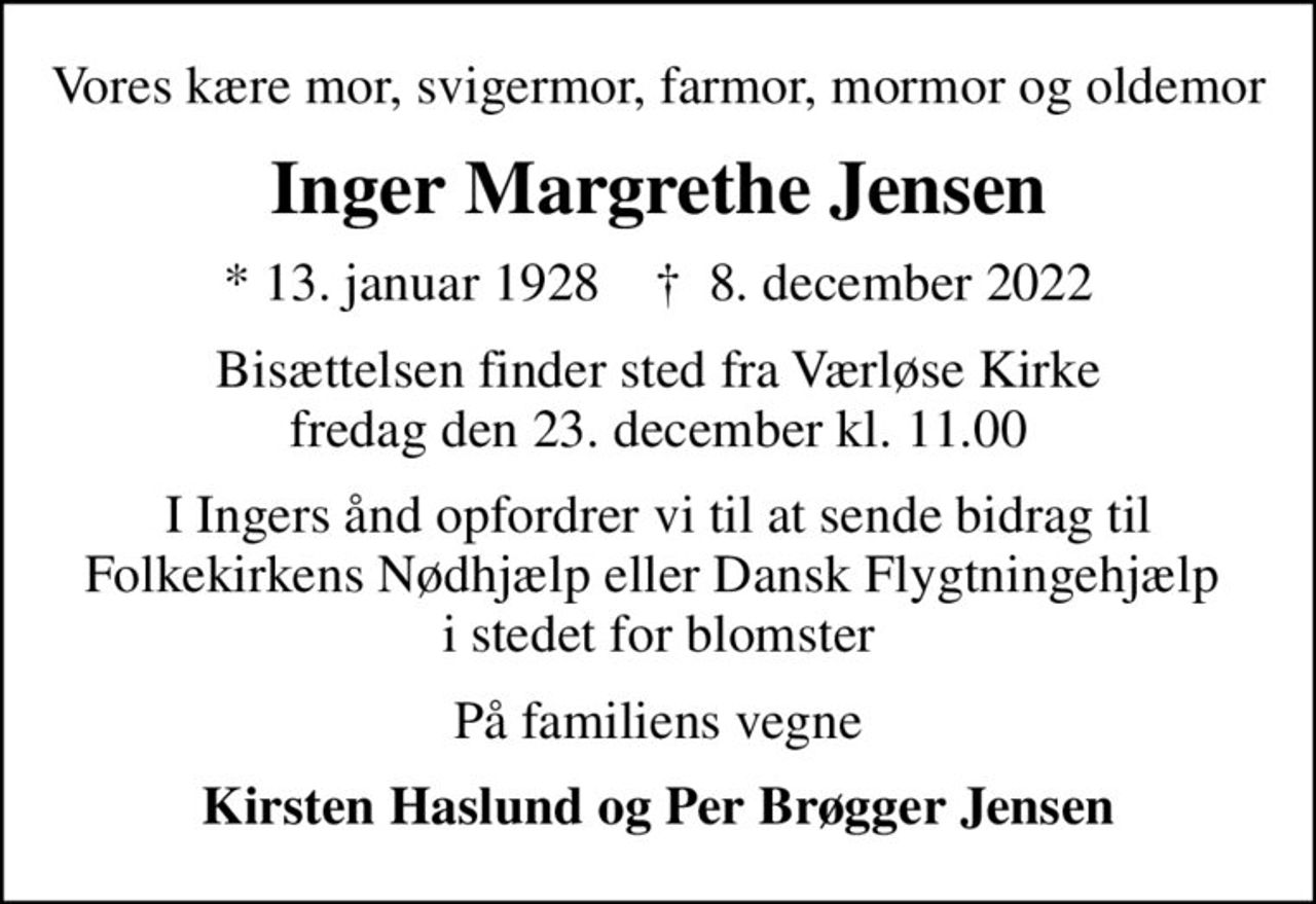 Vores kære mor, svigermor, farmor, mormor og oldemor
Inger Margrethe Jensen
* 13. januar 1928    ✝ 8. december 2022
Bisættelsen finder sted fra Værløse Kirke fredag den 23. december kl. 11.00
I Ingers ånd opfordrer vi til at sende bidrag til Folkekirkens Nødhjælp eller Dansk Flygtningehjælp  i stedet for blomster
På familiens vegne
Kirsten Haslund og Per Brøgger Jensen