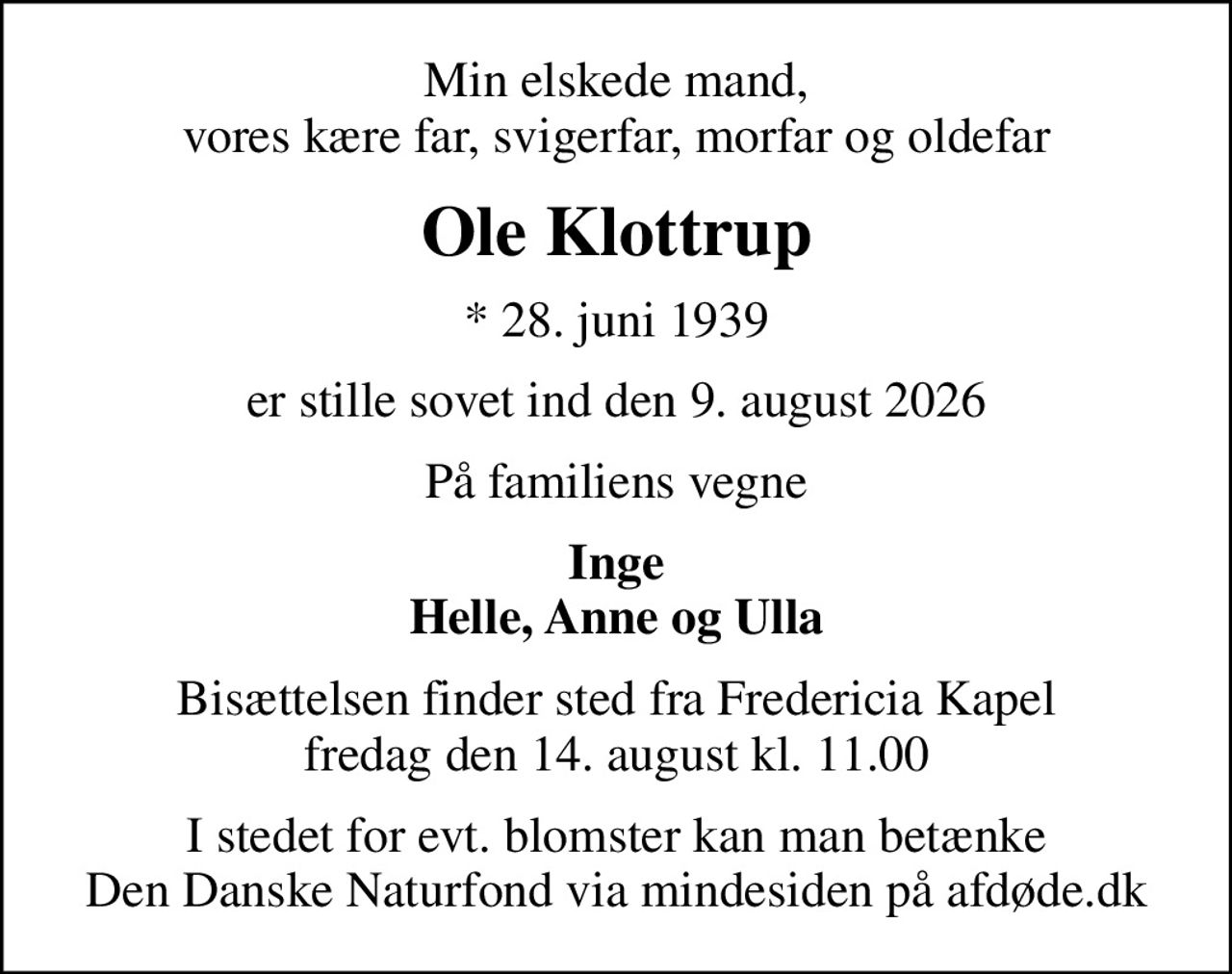 Min elskede mand, vores kære far, svigerfar, morfar og oldefar
Ole Klottrup
* 28. juni 1939
er stille sovet ind den 9. august 2026
På familiens vegne
Inge Helle, Anne og Ulla
Bisættelsen finder sted fra Fredericia Kapel  fredag den 14. august kl. 11.00 
I stedet for evt. blomster kan man betænke
					Den Danske Naturfond via mindesiden på afdøde.dk