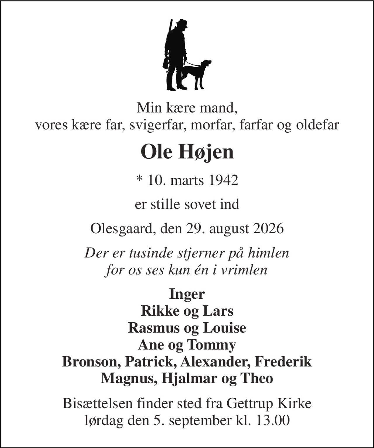 Min kære mand, vores kære far, svigerfar, morfar, farfar og oldefar 
Ole Højen 
*​ 10. marts 1942 
er stille sovet ind 
Olesgaard, den 29. august 2026 
Der er tusinde stjerner på himlen for os ses kun én i vrimlen 
Inger Rikke og Lars Rasmus og Louise Ane og Tommy Bronson, Patrick, Alexander, Frederik Magnus, Hjalmar og Theo 
Bisættelsen​ finder sted fra Gettrup Kirke​ lørdag den 5. september​ kl. 13.00