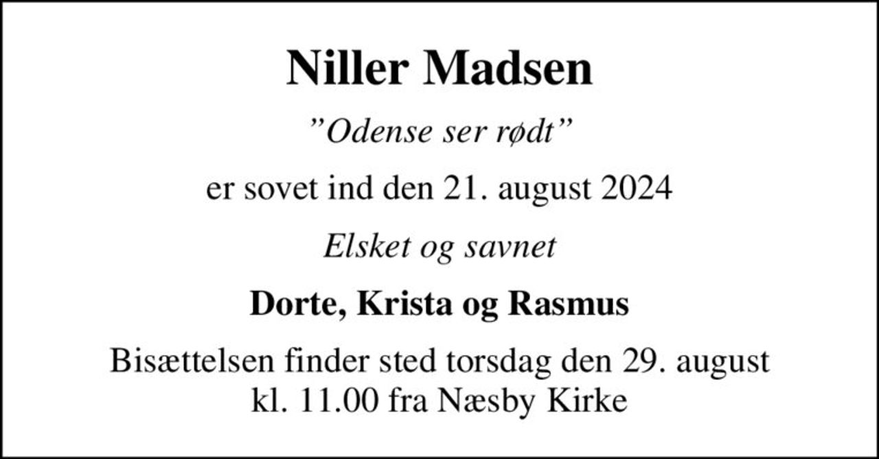 Niller Madsen
Odense ser rødt
er sovet ind den 21. august 2024
Elsket og savnet
Dorte, Krista og Rasmus
Bisættelsen finder sted torsdag den 29. august kl. 11.00 fra Næsby Kirke