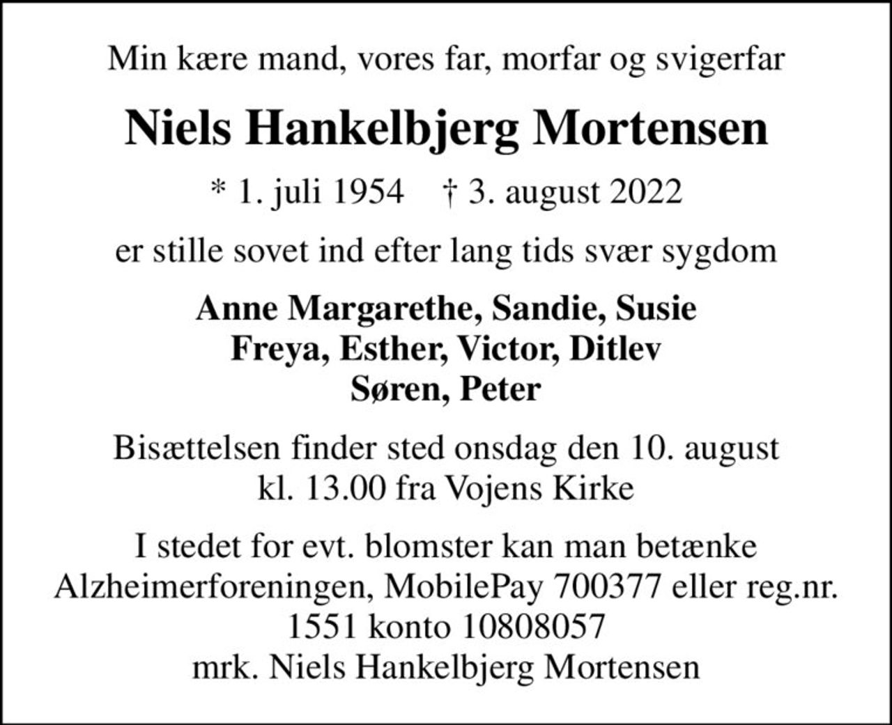 Min kære mand, vores far, morfar og svigerfar
Niels Hankelbjerg Mortensen
* 1. juli 1954    ✝ 3. august 2022
er stille sovet ind efter lang tids svær sygdom
Anne Margarethe, Sandie, Susie Freya, Esther, Victor, Ditlev Søren, Peter
Bisættelsen finder sted onsdag den 10. august kl. 13.00 fra Vojens Kirke
I stedet for evt. blomster kan man betænke
					Alzheimerforeningen reg.nr.1551konto10808057mrk. Niels
					Hankelbjerg Mortensen