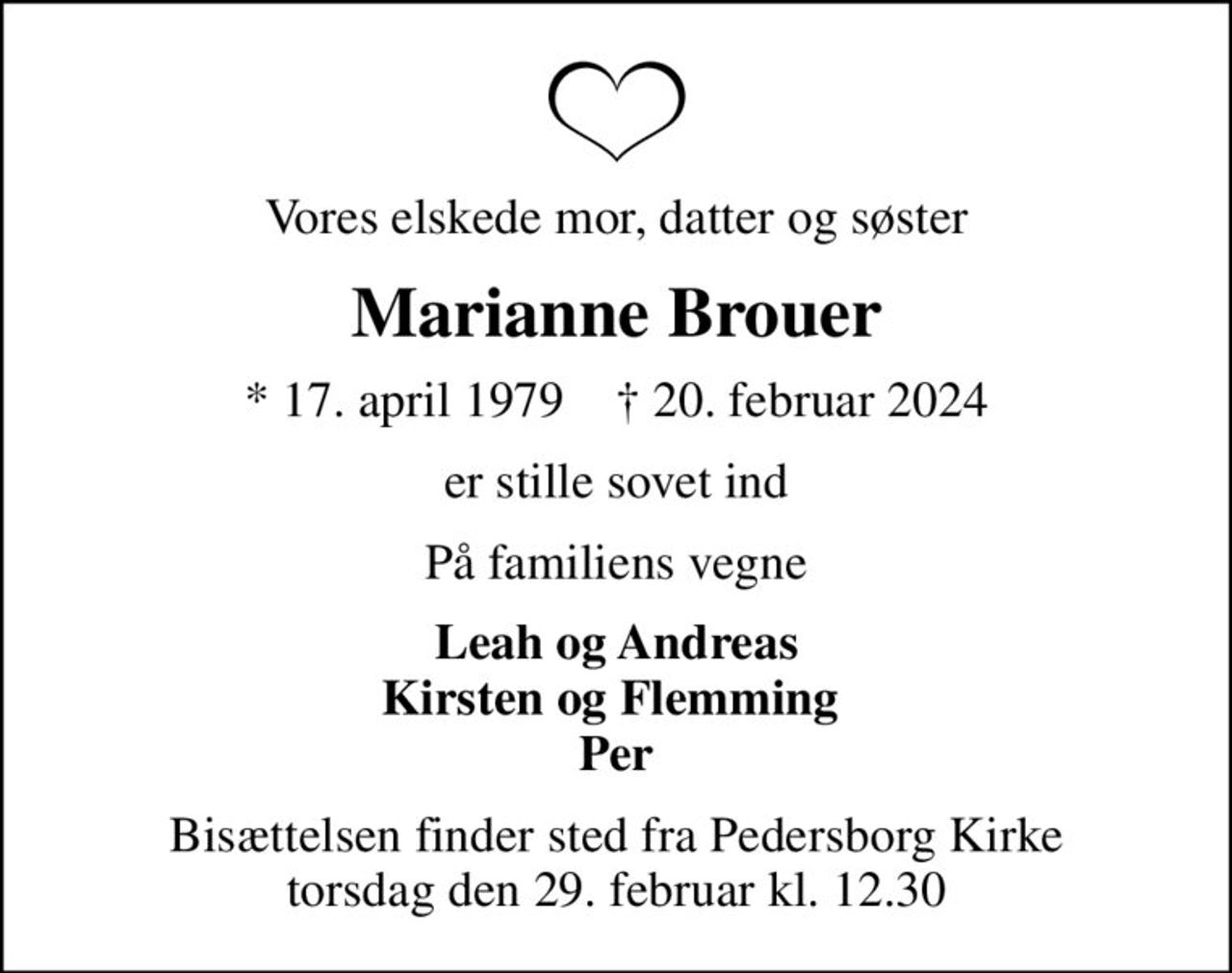 Vores elskede mor, datter og søster
Marianne Brouer
* 17. april 1979    ✝ 20. februar 2024
er stille sovet ind
På familiens vegne
Leah og Andreas Kirsten og Flemming  Per
Bisættelsen finder sted fra Pedersborg Kirke  torsdag den 29. februar kl. 12.30
