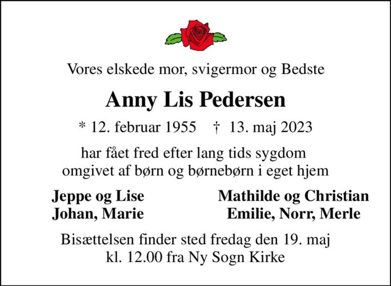 Vores elskede mor, svigermor og Bedste
Anny Lis Pedersen
* 12. februar 1955    ✝ 13. maj 2023
har fået fred efter lang tids sygdom  omgivet af børn og børnebørn i eget hjem
Jeppe og Lise
Mathilde og Christian
Johan, Marie
Emilie, Norr, Merle
Bisættelsen finder sted fredag den 19. maj kl. 12.00 fra Ny Sogn Kirke