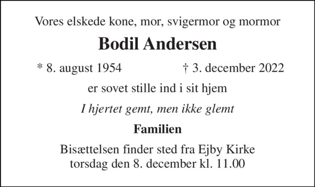 Vores elskede kone, mor, svigermor og mormor 
Bodil Andersen 
*​ 8. august 1954 
†​ 3. december 2022​ 
er sovet stille ind i sit hjem 
I hjertet gemt, men ikke glemt 
Familien 
Bisættelsen finder sted fra Ejby Kirke torsdag den 8. december kl. 11.00