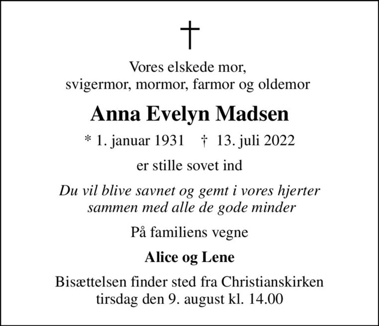 Vores elskede mor,  svigermor, mormor, farmor og oldemor 
Anna Evelyn Madsen
* 1. januar 1931    ✝ 13. juli 2022
er stille sovet ind
Du vil blive savnet og gemt i vores hjerter  sammen med alle de gode minder
På familiens vegne
Alice og Lene
Bisættelsen finder sted fra Christianskirken  tirsdag den 9. august kl. 14.00