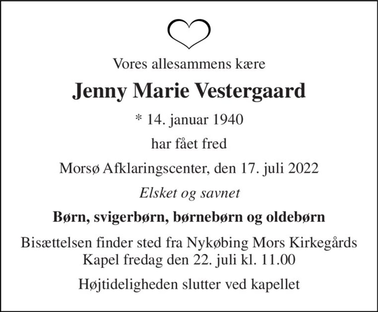 Vores allesammens kære 
Jenny Marie Vestergaard 
*​ 14. januar 1940 
har fået fred 
Morsø Afklaringscenter, den 17. juli 2022 
Elsket og savnet 
Børn, svigerbørn, børnebørn og oldebørn 
Bisættelsen​ finder sted fra Nykøbing Mors Kirkegårds​ Kapel fredag den 22. juli​ kl. 11.00 
Højtideligheden slutter ved kapellet
