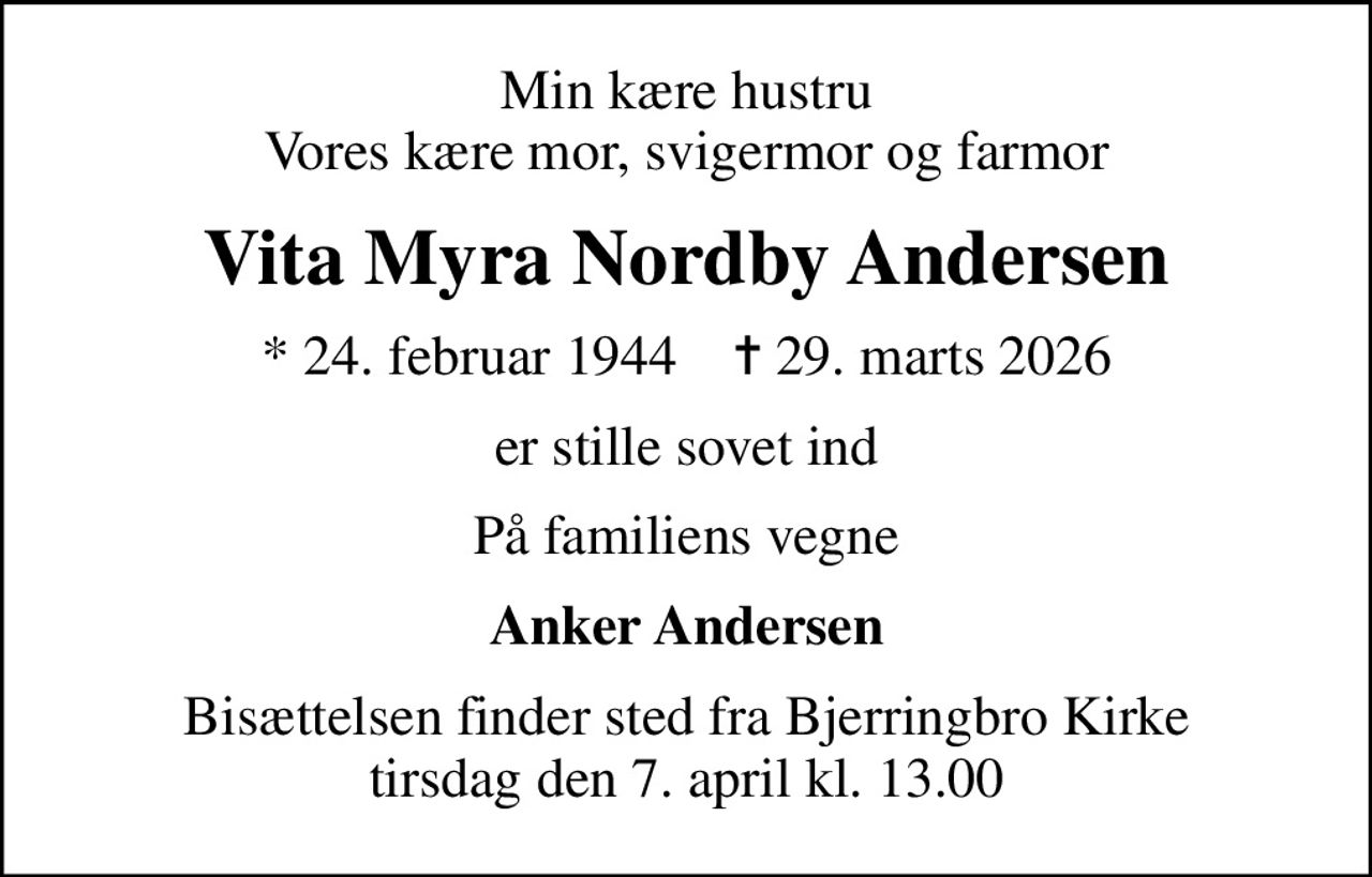 Min kære hustru Vores kære mor, svigermor og farmor
Vita Myra Nordby Andersen
* 24. februar 1944    ✝ 29. marts 2026
er stille sovet ind
På familiens vegne
Anker Andersen
Bisættelsen finder sted fra Bjerringbro Kirke  tirsdag den 7. april kl. 13.00