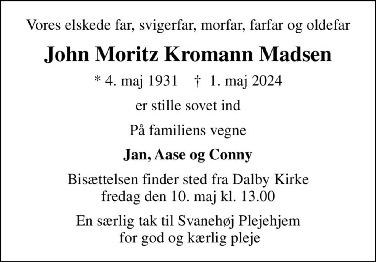 Vores elskede far, svigerfar, morfar, farfar og oldefar
John Moritz Kromann Madsen
* 4. maj 1931    ✝ 1. maj 2024
er stille sovet ind
På familiens vegne
Jan, Aase og Conny
Bisættelsen finder sted fra Dalby Kirke  fredag den 10. maj kl. 13.00 
En særlig tak til Svanehøj Plejehjem  for god og kærlig pleje