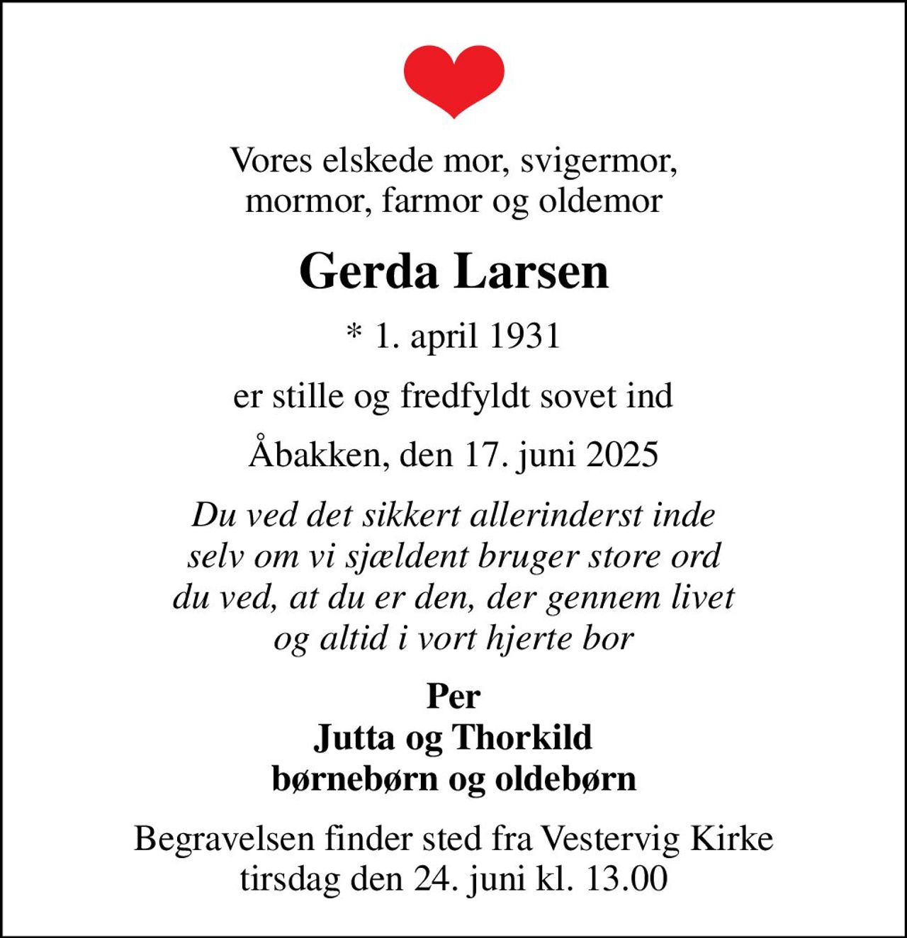 Vores elskede mor, svigermor, mormor, farmor og oldemor
Gerda Larsen
* 1. april 1931
er stille og fredfyldt sovet ind
Åbakken, den 17. juni 2025
Du ved det sikkert allerinderst inde selv om vi sjældent bruger store ord du ved, at du er den, der gennem livet og altid i vort hjerte bor
Per Jutta og Thorkild børnebørn og oldebørn
Begravelsen finder sted fra Vestervig Kirke  tirsdag den 24. juni kl. 13.00