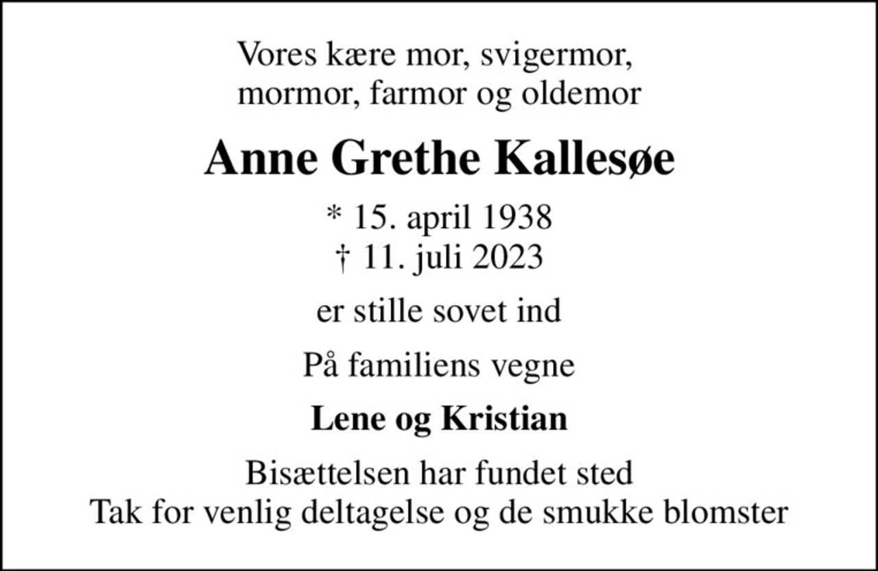 Vores kære mor, svigermor,  mormor, farmor og oldemor
Anne Grethe Kallesøe
* 15. april 1938
						✝ 11. juli 2023
er stille sovet ind
På familiens vegne
Lene og Kristian
Bisættelsen har fundet sted Tak for venlig deltagelse og de smukke blomster