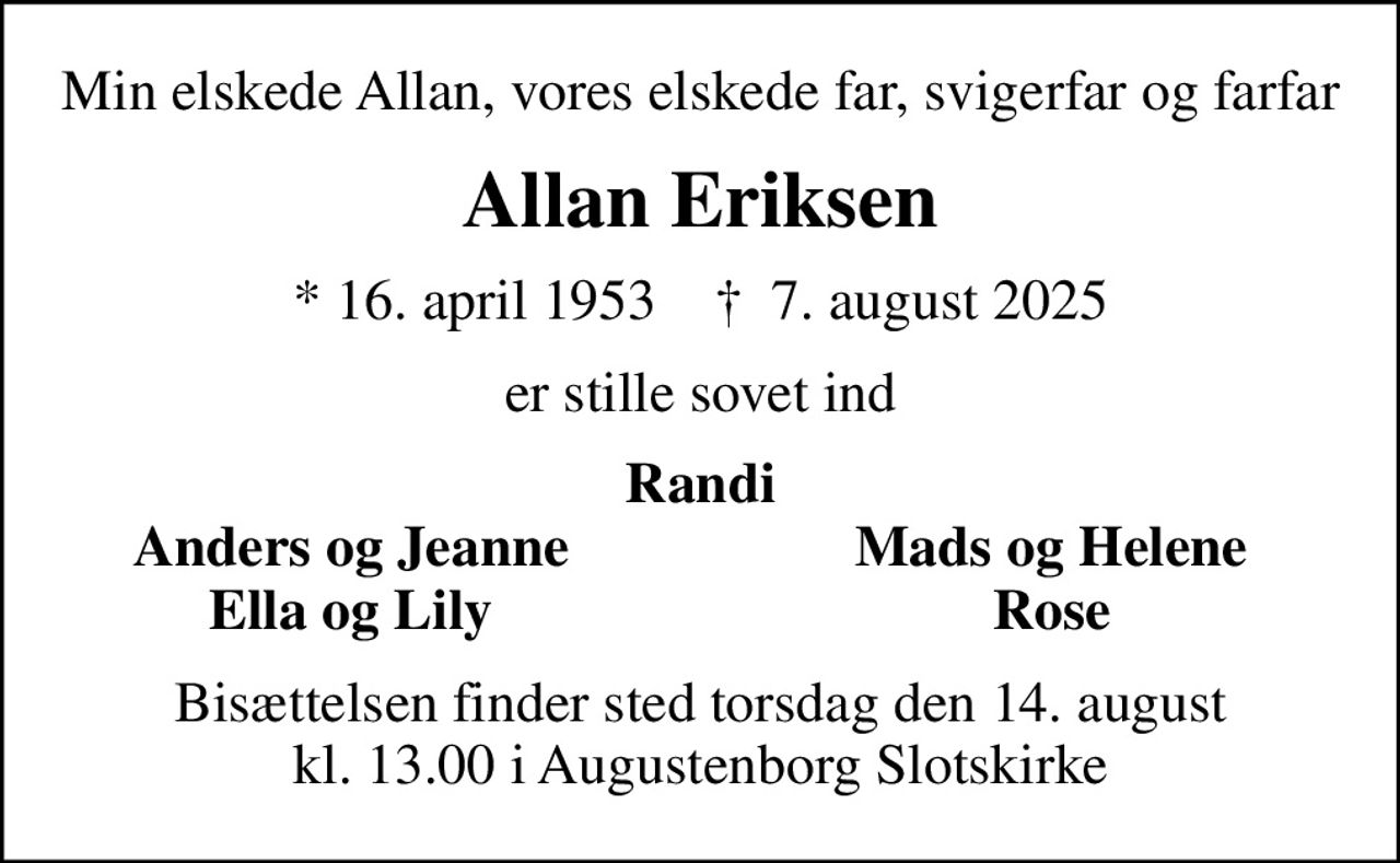 Min elskede Allan, vores elskede far, svigerfar og farfar
Allan Eriksen
* 16. april 1953    ✝ 7. august 2025
er stille sovet ind
Randi
Anders og Jeanne
Mads og Helene
Ella og Lily
Rose
Bisættelsen finder sted torsdag den 14. august kl. 13.00 i Augustenborg Slotskirke