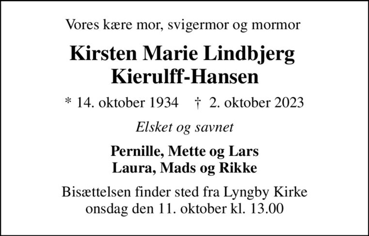 Vores kære mor, svigermor og mormor 
Kirsten Marie Lindbjerg  Kierulff-Hansen
* 14. oktober 1934    ✝ 2. oktober 2023
Elsket og savnet
Pernille, Mette og Lars Laura, Mads og Rikke
Bisættelsen finder sted fra Lyngby Kirke  onsdag den 11. oktober kl. 13.00