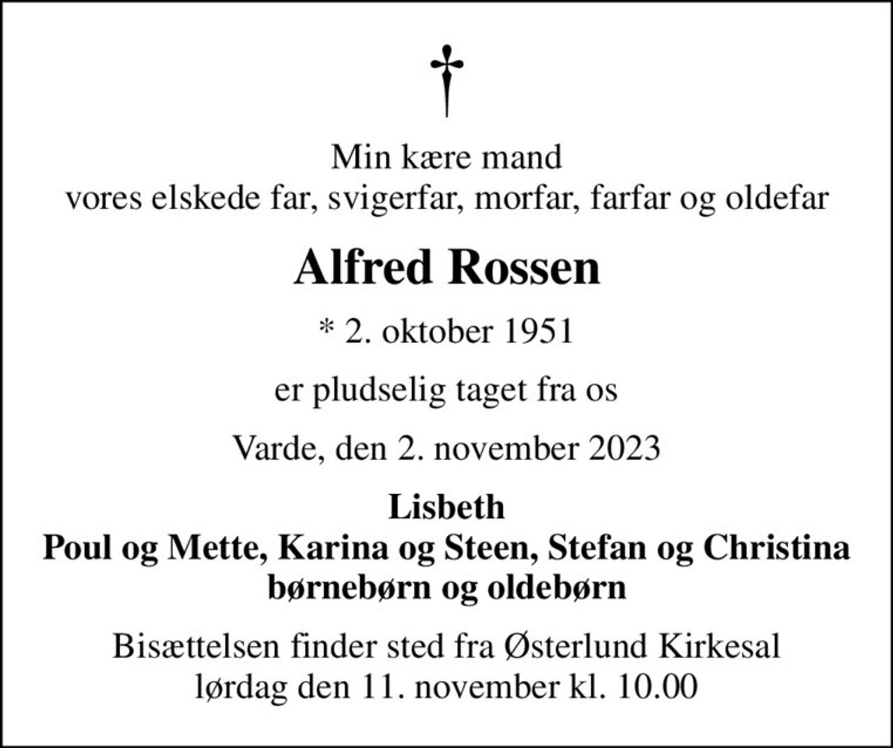 Min kære mand vores elskede far, svigerfar, morfar, farfar og oldefar
Alfred Rossen
* 2. oktober 1951
er pludselig taget fra os
Varde, den 2. november 2023
Lisbeth Poul og Mette, Karina og Steen, Stefan og Christina børnebørn og oldebørn
Bisættelsen finder sted fra Østerlund Kirkesal  lørdag den 11. november kl. 10.00