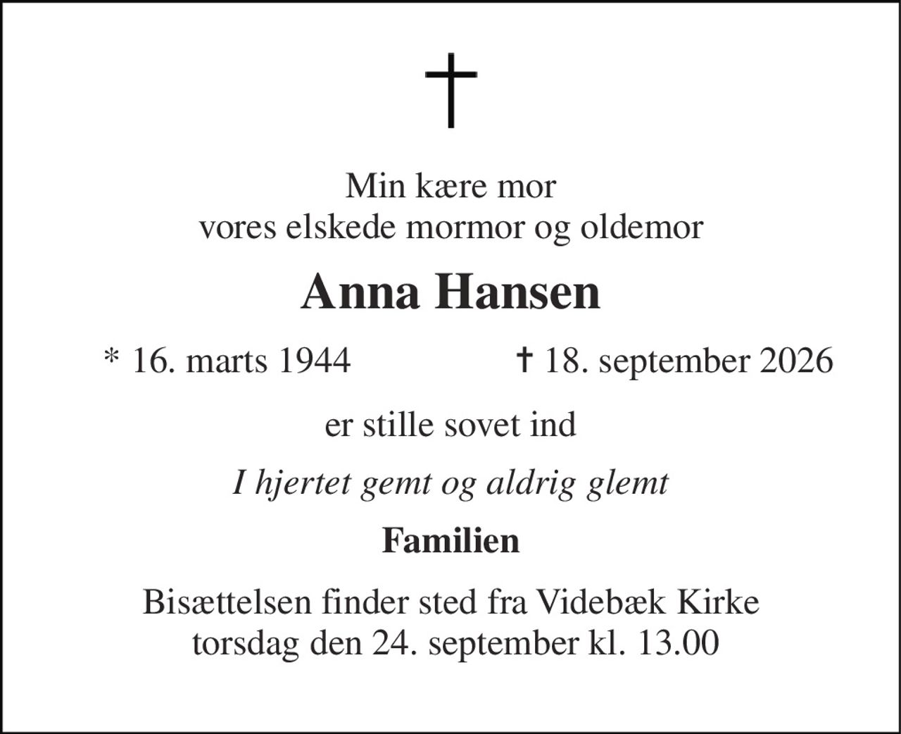 Min kære mor vores elskede mormor og oldemor 
Anna Hansen 
*​ 16. marts 1944​ 
✝​ 18. september 2026​ 
er stille sovet ind 
I hjertet gemt og aldrig glemt 
Familien 
Bisættelsen​ finder sted fra Videbæk Kirke  torsdag den 24. september​ kl. 13.00