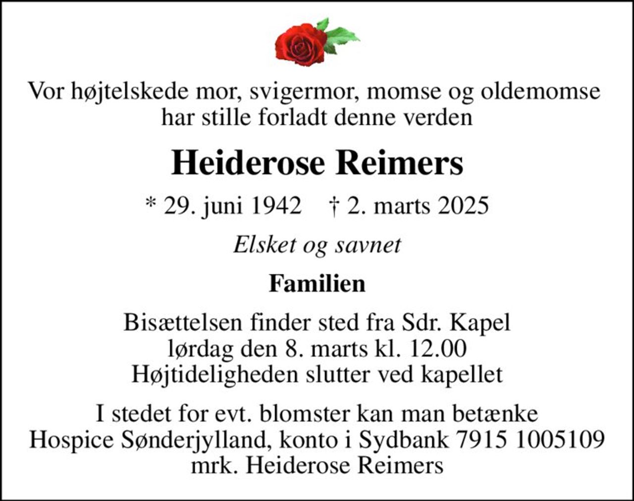Vor højtelskede mor, svigermor, momse og oldemomse  har stille forladt denne verden
Heiderose Reimers
* 29. juni 1942    ✝ 2. marts 2025
Elsket og savnet
Familien
Bisættelsen finder sted fra Sdr. Kapel  lørdag den 8. marts kl. 12.00  Højtideligheden slutter ved kapellet
I stedet for evt. blomster kan man betænke
					Hospice Sønderjylland konto79151005109mrk. Heiderose
					Reimers