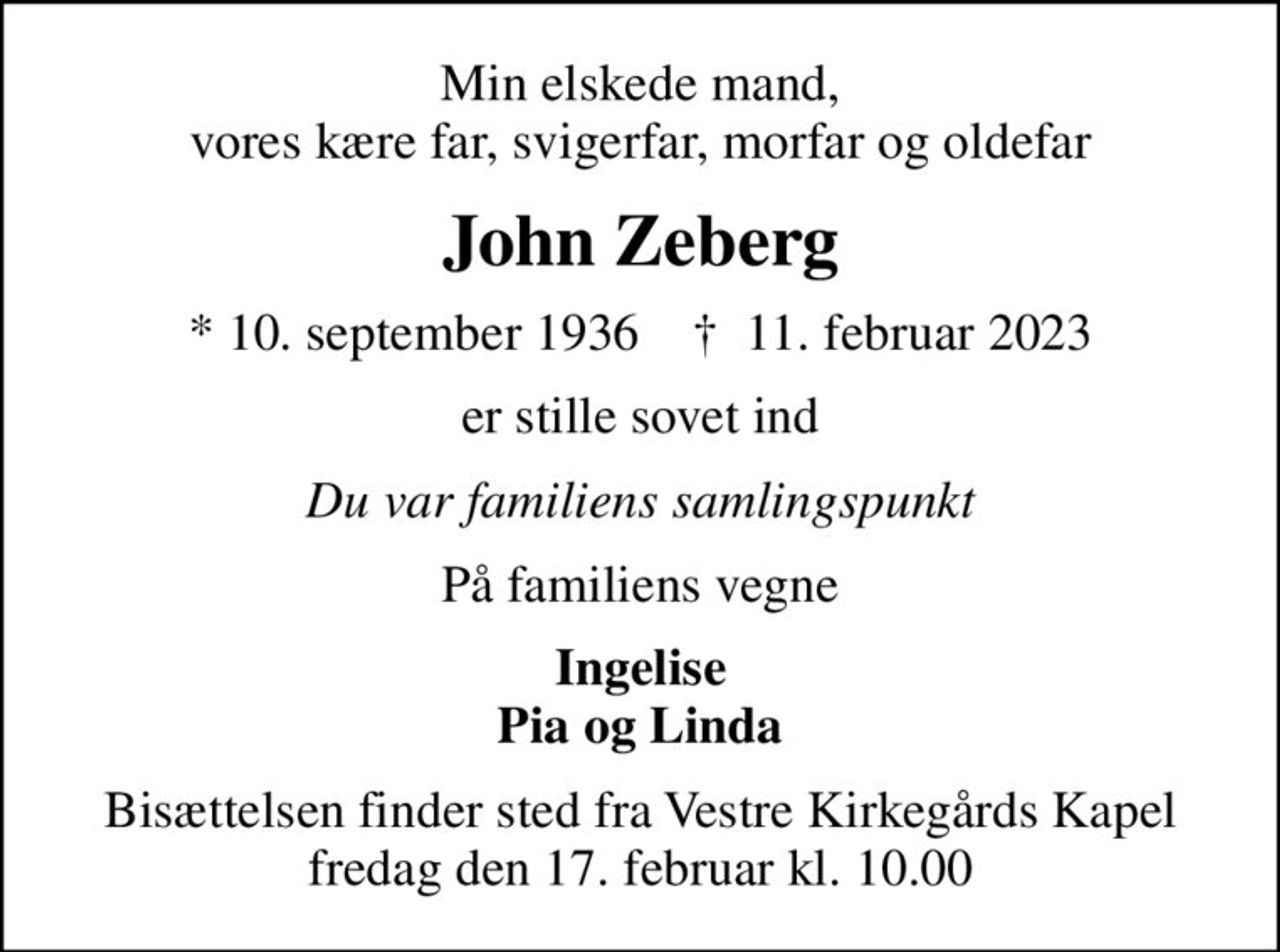 Min elskede mand, vores kære far, svigerfar, morfar og oldefar
John Zeberg
* 10. september 1936    ✝ 11. februar 2023
er stille sovet ind
Du var familiens samlingspunkt
På familiens vegne
Ingelise Pia og Linda
Bisættelsen finder sted fra Vestre Kirkegårds Kapel  fredag den 17. februar kl. 10.00